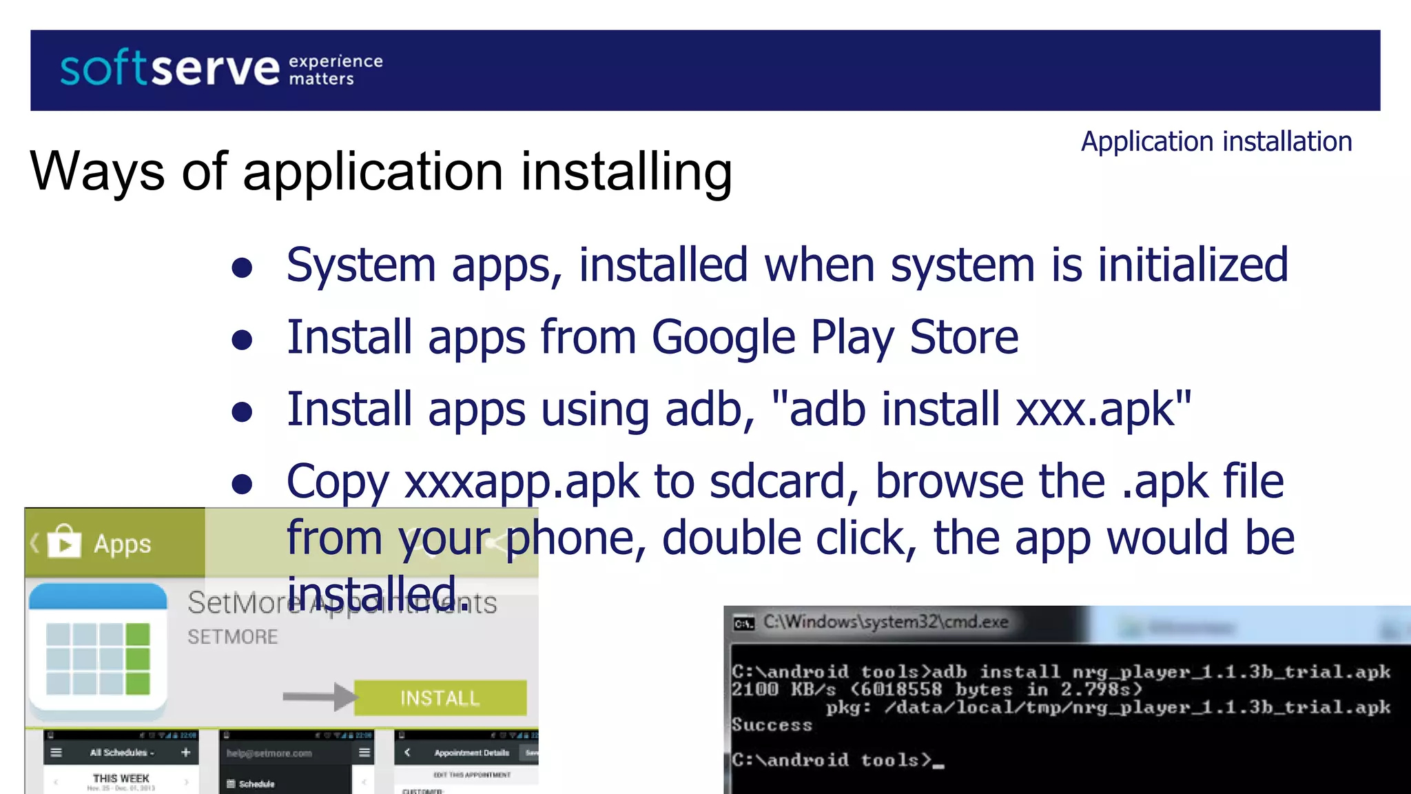 Application installation
Ways of application installing
● System apps, installed when system is initialized
● Install apps from Google Play Store
● Install apps using adb, "adb install xxx.apk"
● Copy xxxapp.apk to sdcard, browse the .apk file
from your phone, double click, the app would be
installed.
 