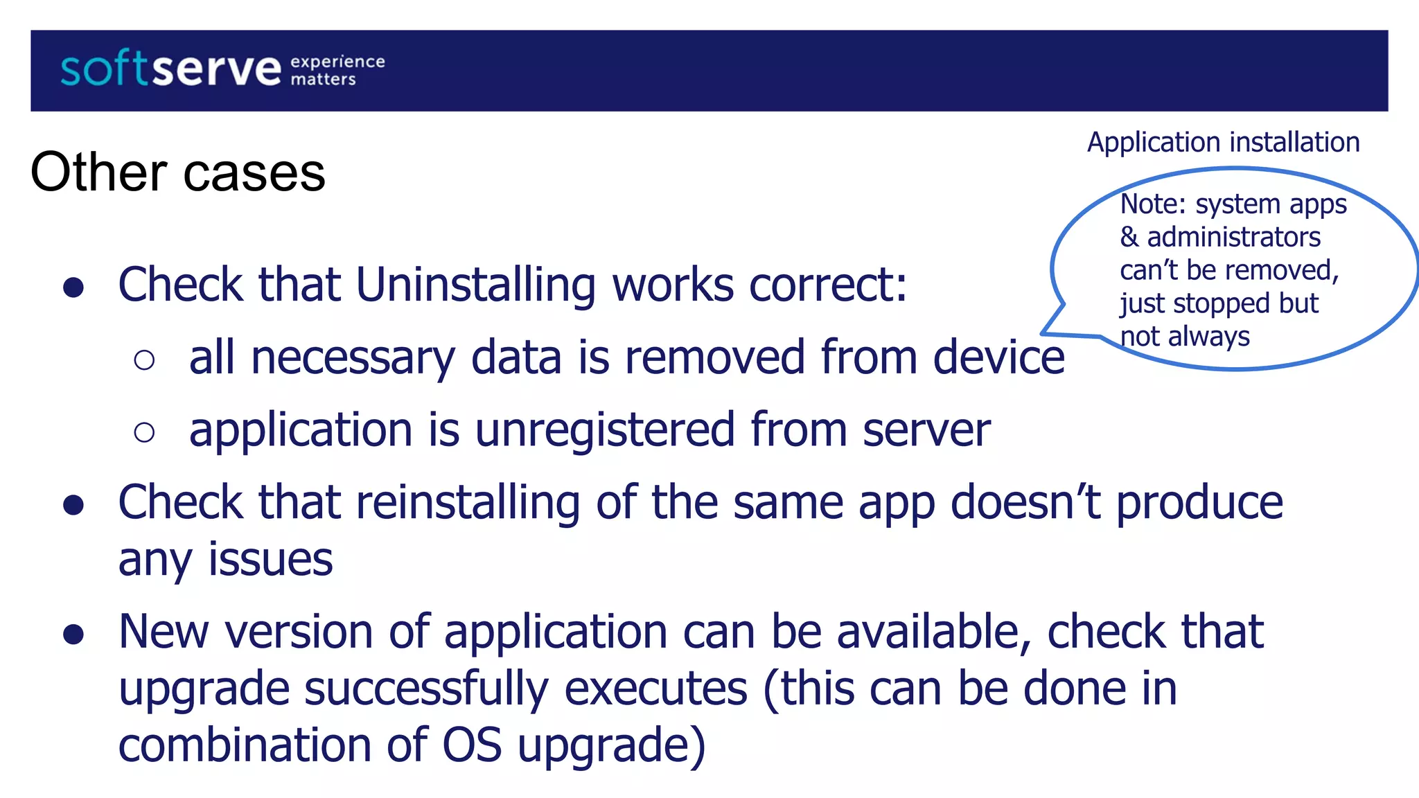Application installation
Other cases
● Check that Uninstalling works correct:
○ all necessary data is removed from device
○ application is unregistered from server
● Check that reinstalling of the same app doesn’t produce
any issues
● New version of application can be available, check that
upgrade successfully executes (this can be done in
combination of OS upgrade)
Note: system apps
& administrators
can’t be removed,
just stopped but
not always
 