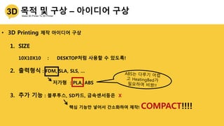 • 3D Printing 제작 아이디어 구상
1. SIZE
10X10X10 : DESKTOP처럼 사용할 수 있도록!
2. 출력형식 : FDM, SLA, SLS, …
저가형 : PLA, ABS
3. 추가 기능 : 블루투스, SD카드, 금속센서등은 X
핵심 기능만 넣어서 간소화하여 제작! COMPACT!!!!
 