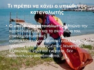 Τι πρέπει να κάνει ο υπεύθυνος
καταναλωτής
• Ο υπεύθυνος καταναλωτής: Μειώνει την
κατανάλωση άρα και τα σκουπίδια του,
επαναχρησιμοποιεί,
ανακυκλώνει. Χρησιμοποιεί εναλλακτικούς
τρόπους μετακίνησης, όπως λεωφορείο.
Εξοικονομεί νερό και ενέργεια, δεν
καταναλώνει ακατάπαυστα.
 
