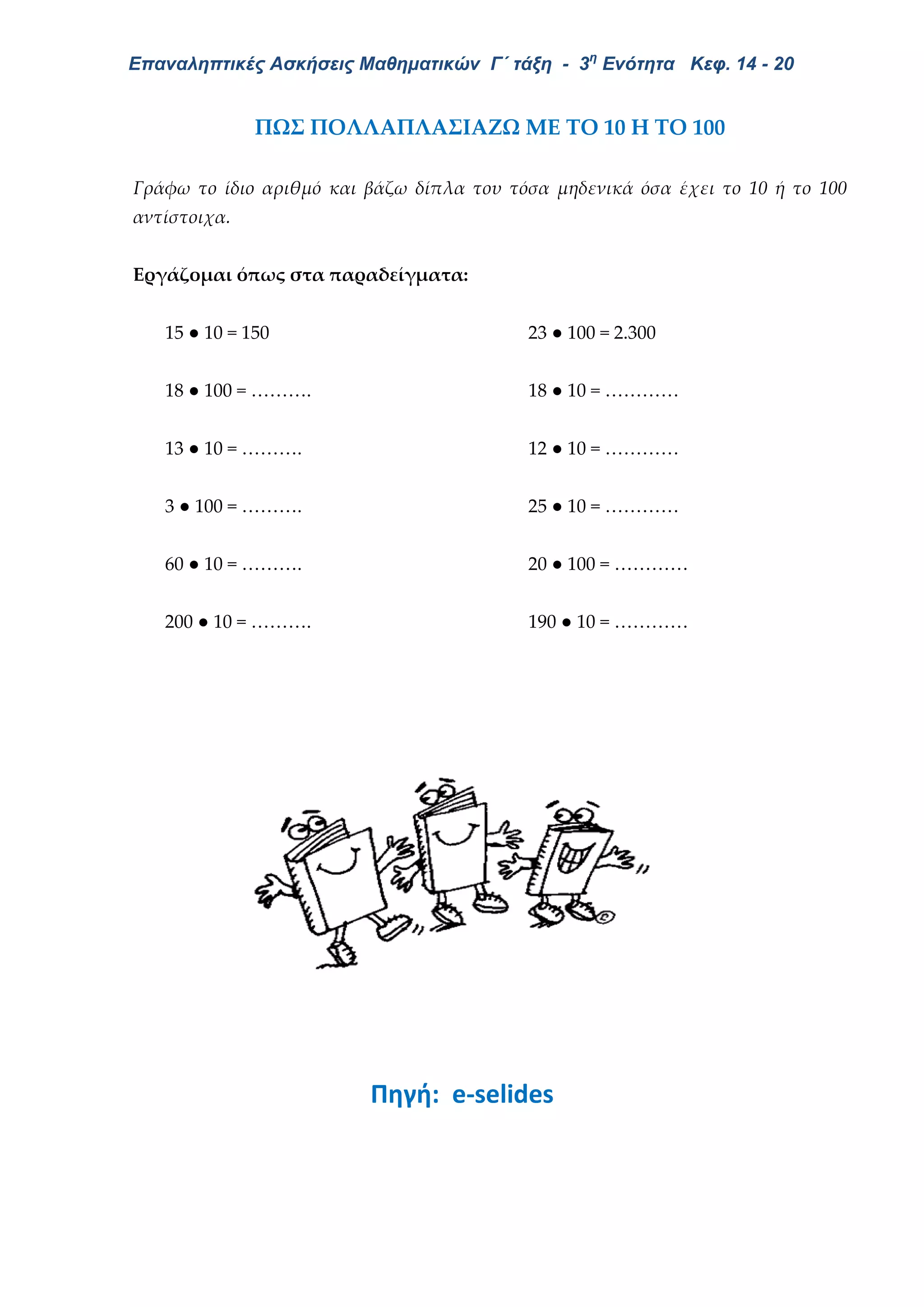 Επαναληπτικές Ασκήσεις Μαθηματικών Γ΄ τάξη - 3η
Ενότητα Κεφ. 14 - 20
ΠΩΣ ΠΟΛΛΑΠΛΑΣΙΑΖΩ ΜΕ ΤΟ 10 Η ΤΟ 100
Γράφω το ίδιο αριθμό και βάζω δίπλα του τόσα μηδενικά όσα έχει το 10 ή το 100
αντίστοιχα.
Εργάζομαι όπως στα παραδείγματα:
15 ● 10 = 150 23 ● 100 = 2.300
18 ● 100 = ………. 18 ● 10 = …………
13 ● 10 = ………. 12 ● 10 = …………
3 ● 100 = ………. 25 ● 10 = …………
60 ● 10 = ………. 20 ● 100 = …………
200 ● 10 = ………. 190 ● 10 = …………
Πηγή: e-selides
 