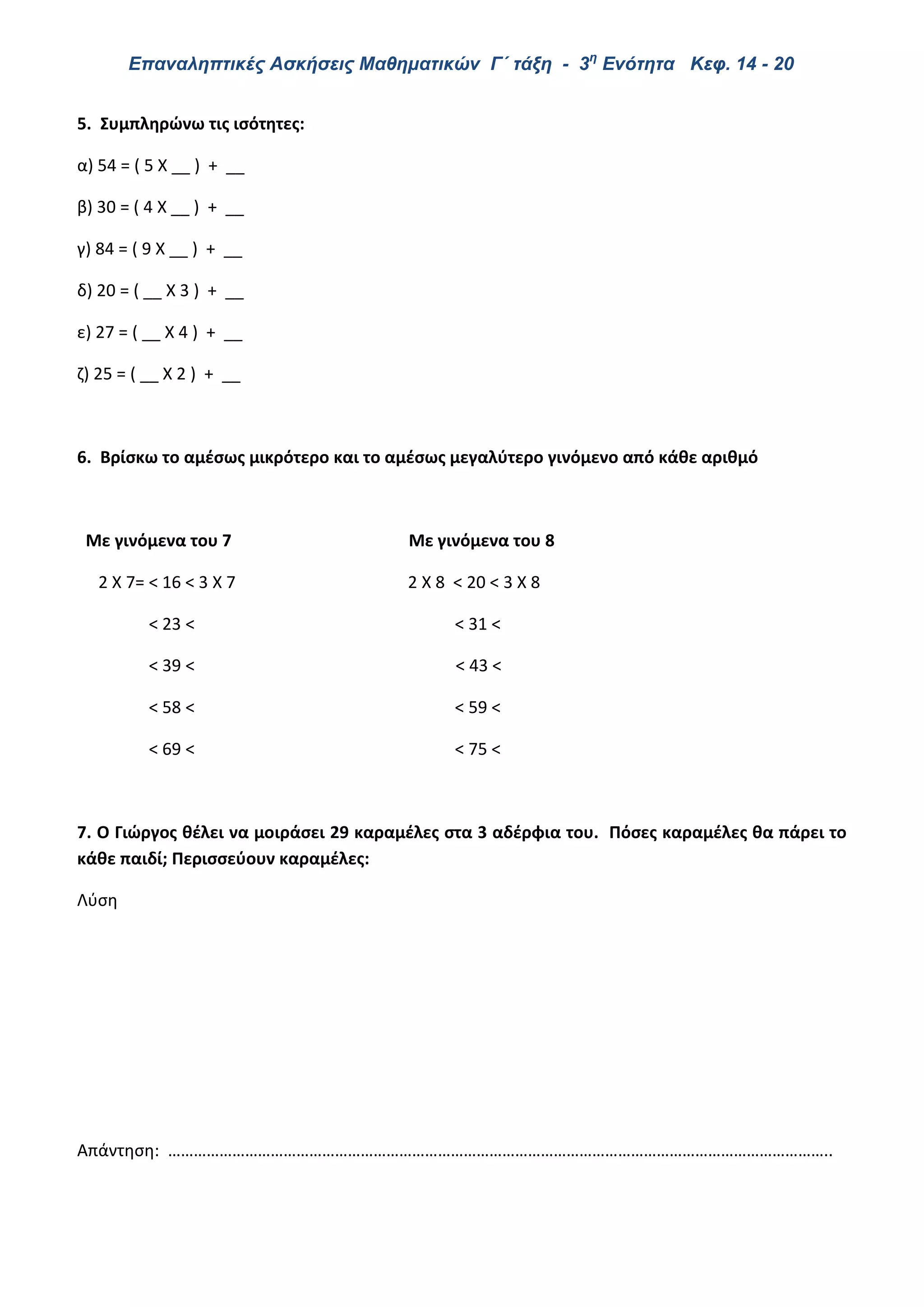Επαναληπτικές Ασκήσεις Μαθηματικών Γ΄ τάξη - 3η
Ενότητα Κεφ. 14 - 20
5. Συμπληρώνω τις ισότητες:
α) 54 = ( 5 Χ __ ) + __
β) 30 = ( 4 Χ __ ) + __
γ) 84 = ( 9 Χ __ ) + __
δ) 20 = ( __ Χ 3 ) + __
ε) 27 = ( __ Χ 4 ) + __
ζ) 25 = ( __ Χ 2 ) + __
6. Βρίσκω το αμέσως μικρότερο και το αμέσως μεγαλύτερο γινόμενο από κάθε αριθμό
Με γινόμενα του 7 Με γινόμενα του 8
2 Χ 7= < 16 < 3 Χ 7 2 Χ 8 < 20 < 3 Χ 8
< 23 < < 31 <
< 39 < < 43 <
< 58 < < 59 <
< 69 < < 75 <
7. Ο Γιώργος θέλει να μοιράσει 29 καραμέλες στα 3 αδέρφια του. Πόσες καραμέλες θα πάρει το
κάθε παιδί; Περισσεύουν καραμέλες:
Λύση
Απάντηση: ………………………………………………………………………………………………………………………………………..
 
