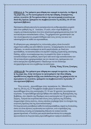 2
ΟΜΑΔΑ Α: Να γράψετε μια είδηση που αφορά το σχολείο, το δήμο ή
τη χώρα σας. α) Να καταγράψετε αυτή τηνείδηση, αναφέροντας
απλώς γεγονότα β) Να εμπλουτίσετε την καταγραφήγεγονότωνμε
δικά σας σχόλια. (μπορείτε να συμβουλευτείτε τις σελίδες 14-15 του
σχολικού βιβλίου)
Πρόσφατη είδηση αποτελεί η κατασκευήενός ανθρωποειδούςρομπότ
από έναν μαθητή της Α΄ Λυκείου, 15 ετών, στον νομό Καβάλας. Ο
νεαρός εκτύπωσεπερίπου ένα τόνο πλαστικούχρησιμοποιώνταςέναν 3d
εκτυπωτή που κατασκεύασε ο ίδιος. Τα χρήματα που χρειάστηκαν για
την ολοκλήρωση του ρομπότδόθηκαναπό τους γονείς τουπου τον
υποστηρίζουνσε κάθε του προσπάθεια.
Η είδηση που μας απασχολεί τις τελευταίες μέρες είναι ένα πολύ
σημαντικό καθώς και ασυνήθιστο γεγονός·αναφερόμαστε σε ένα παιδί
«θαύμα», το οποίο κατάφερε σε πολύ μικρή ηλικία, με δική του
προσπάθεια, να κατασκευάσει ένα προϊόνυψηλής ρομποτικήςεπινόησης.
Επίσης, αξίζει να αναφέρουμε πως το ρομπότδεν ήταν το πρώτο
κατασκεύασμα τουμαθητή, αφού πριν από αυτό είχε κατασκευάσει τον
3d εκτυπωτήπου χρησιμοποίησε για τον σκοπό του, πράγμα που τον
κάνει ακόμη πιο αξιοθαύμαστο.Οφείλουμε να του δώσουμε
συγχαρητήρια και του ευχηθούμε τα καλύτερα.
Ελένη, Νίκη, Έλενα, Σταύρος
ΟΜΑΔΑ Β: Να γράψετε μια είδηση που αφορά το σχολείο, το δήμο
ή τη χώρα σας. Στην συνέχεια να ξαναγράψετε την ίδια είδηση,
προσθέτοντας σημεία στίξης και επιδιώκοντας με τη χρήση αυτών να
σχολιάσετε τα γεγονότα. (μπορείτε να συμβουλευτείτε τη σελίδα 17
του σχολικού βιβλίου)
Ένα ευγενές...πρωτάθλημα στην περιφέρεια Αν. Μακεδονίας
Από τις 20 έως τις 23 Νοεμβρίου έλαβε χώρα το πανελλήνιο
πρωτάθλημα τένις στις κατηγορίες 12, 14 και 16 χρονών για αγόρια και
κορίτσια. Το πρωτάθλημα φιλοξενήθηκε στα γήπεδα της Καλαμίτσας της
Καβάλας, στο γήπεδο της Περάμου και η κατηγορία των 16 χρονών στις
Σέρρες. Αγόρια και κορίτσια από όλουςτους ομίλους της Ελλάδας
συμμετείχαν στους αγώνες, στους οποίους κυρίαρχο ήταν το στοιχείο της
ευγενούς άμιλλας και της αγωνιστικότητας!
Οι διοργανωτέςκατέβαλανκάθε δυνατή προσπάθεια, παρά τις δυσκολίες,
ώστε να είναι άρτια η οργάνωση των αγώνων, ενώ ο πρόεδροςτης
πανελλήνιας ένωσης αντισφαίρισηςδήλωσε σε τοπικό κανάλι
χαρακτηριστικά:«Για άλλη μια φορά αποδεικνύεται ότι η επαρχία
πρωτοστατεί σε διοργανώσειςπρωταθλημάτωνυψηλού επιπέδου».
 