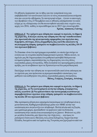 3
Οι αθλητές ξεχώρισαν για το ήθος και την ευπρέπειά τους και
επιβεβαίωσαν τονκανόναπου λέει ότι το τένις συγκαταλέγεται ανάμεσα
στα πιο «ευγενή» αθλήματα. Σε πανηγυρικό κλίμα... έγιναν οι απονομές
των βραβείων στις 23 Νοεμβρίου και οι αθλητές επισφράγισαν το καλό
κλίμα με τη «δέσμευση» ότι θα συναντηθούν και πάλι στα «τερέν» στις
αρχές του 2016, καθώς το πρωτάθλημα για το 2015 έχει ολοκληρωθεί.
Χρύσα, Δέσποινα, Γιάννης
ΟΜΑΔΑ Γ: Να γράψετε μια είδηση που αφορά το σχολείο, το δήμο ή
τη χώρα σας. Επιλέξτε εκείνη την είδηση που θα την τοποθετούσατε
στο πρωτοσέλιδο της ηλεκτρονικής εφημερίδαςτου σχολείου σας.
Εξηγήστε, σύντομα, στους συμμαθητές σας γιατί θα επιλέγατε τη
συγκεκριμένη είδηση. (μπορείτε να συμβουλευτείτε τις σελίδες 18-19
του σχολικού βιβλίου)
Το Erasmus είναι ένα πρόγραμμα ευρωπαϊκό,το οποίο έχει στόχο να
ενώσει και να γνωρίσει παιδιά διαφορετικώνκρατών. Μέσω αυτού, το
σχολείο μας θα δημιουργήσει ένα μαθητικό φεστιβάλθεάτρουκαι
κινηματογράφου, παρουσιάζοντας τις δημιουργίες του στις άλλες
ευρωπαϊκές χώρες-συνεργάτες. Ήδη τα παιδιά του προγράμματος κάνουν
πρόβες για να ανεβάσουν πριντα Χριστούγεννα δύομικρά θεατρικά.
Επιλέξαμε αυτήν την είδηση για το πρωτοσέλιδογιατί είναι επίκαιρη για
το σχολείο μας και πρόκειται να πραγματοποιηθούνεπισκέψεις των
μαθητών και καθηγητών στις άλλες ευρωπαϊκέςχώρες-συνεργάτες.
Πάνος, Γιώργος, Σταύρος, Αντώνης
ΟΜΑΔΑ Δ: Να γράψετε μια είδηση που αφορά το σχολείο, το δήμο ή
τη χώρα σας. α) Να καταγράψετε αυτή τηνείδηση, αναφέροντας
απλώς γεγονότα β) Να εμπλουτίσετε την καταγραφήγεγονότωνμε
παρεμβολή ξένων σχολίων στην είδηση. (μπορείτε να συμβουλευτείτε
τη σελίδα 20 του σχολικού βιβλίου)
Μια πρόσφατη είδηση που απασχολεί παγκόσμια τον πληθυσμόείναι η
μετανάστευση. Καθημερινά βλέπουμε μέσω των ΜΜΕ αυτήν την
κατάσταση που συγκλονίζει τον πληθυσμό. Πολλά πλοία από τη Συρία,
μια εμπόλεμη χώρα, προσπαθούν να ξεφύγουν από τη δύσκολη
κατάσταση στην οποία είναι αναγκασμένη να ζήσουν. Φτάνουν ως εδώ
με μεγάλη δυσκολία,μην ξέροντας την τύχη τους… και όμως το
ρισκάρουνδιότι εκεί ο θάνατός τουςείναι δεδομένος. Έρχονται στην
Ελλάδα, διωγμένοι από τα λιμάνια της Τουρκίαςκαι ξεριζωμένοι από τον
 