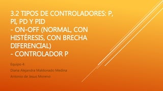 3.2 TIPOS DE CONTROLADORES: P,
PI, PD Y PID
- ON-OFF (NORMAL, CON
HISTÉRESIS, CON BRECHA
DIFERENCIAL)
- CONTROLADOR P
Equipo 4:
Diana Alejandra Maldonado Medina
Antonio de Jesus Moreno
 