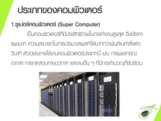 ประเภทของคอมพิวเตอร์
1.ซูเปอร์คอมพิวเตอร์ (Super Computer)
เป็นคอมพิวเตอร์ที่มีประสิทธิภาพในการทางานสูงสุด จึงมีราคา
แพงมาก ความสามารถในการประมวลผลทาได้มากกว่าพันล้านคาสั่งต่อ
วินาที ตัวอย่างการใช้งานคอมพิวเตอร์ประเภทนี้ เช่น การพยากรณ์
อากาศ การทดสอบทางอวกาศ และงานอื่น ๆ ที่มีการคานวณที่ซับซ้อน
 