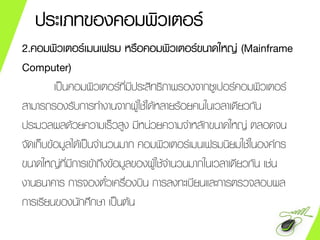 ประเภทของคอมพิวเตอร์
2.คอมพิวเตอร์เมนเฟรม หรือคอมพิวเตอร์ขนาดใหญ่ (Mainframe
Computer)
เป็นคอมพิวเตอร์ที่มีประสิทธิภาพรองจากซูเปอร์คอมพิวเตอร์
สามารถรองรับการทางานจากผู้ใช้ได้หลายร้อยคนในเวลาเดียวกัน
ประมวลผลด้วยความเร็วสูง มีหน่วยความจาหลักขนาดใหญ่ ตลอดจน
จัดเก็บข้อมูลได้เป็นจานวนมาก คอมพิวเตอร์เมนเฟรมนิยมใช้ในองค์กร
ขนาดใหญ่ที่มีการเข้าถึงข้อมูลของผู้ใช้จานวนมากในเวลาเดียวกัน เช่น
งานธนาคาร การจองตั๋วเครื่องบิน การลงทะเบียนและการตรวจสอบผล
การเรียนของนักศึกษา เป็นต้น
 