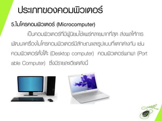 ประเภทของคอมพิวเตอร์
5.ไมโครคอมพิวเตอร์ (Microcomputer)
เป็นคอมพิวเตอร์ที่มีผู้นิยมใช้แพร่หลายมากที่สุด ส่งผลให้การ
พัฒนาเครื่องไมโครคอมพิวเตอร์มีลักษณะและรูปแบบที่แตกต่างกัน เช่น
คอมพิวเตอร์ตั้งโต๊ะ (Desktop computer) คอมพิวเตอร์พกพา (Port
able Computer) ซึ่งมีรายละเอียดดังนี้
 