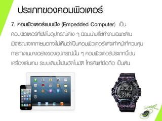ประเภทของคอมพิวเตอร์
7. คอมพิวเตอร์แบบฝัง (Empedded Computer) เป็น
คอมพิวเตอร์ที่ฝังในอุปกรณ์ต่าง ๆ นิยมนามาใช้ทางานเฉพาะด้าน
พิจารณาจากภายนอกจะไม่เห็นว่าเป็นคอมพิวเตอร์แต่จะทาหน้าที่ควบคุม
การทางานบางอย่างของอุปกรณ์นั้น ๆ คอมพิวเตอร์ประเภทนี้เช่น
เครื่องเล่นเกม ระบบเติมน้ามันอัตโนมัติ โทรศัพท์มือถือ เป็นต้น
 