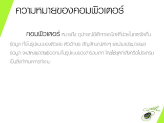 ความหมายของคอมพิวเตอร์
คอมพิวเตอร์ หมายถึง อุปกรณ์อิเล็กทรอนิกส์ที่ช่วยในการจัดเก็บ
ข้อมูล ทั้งในรูปแบบของตัวเลข ตัวอักษร สัญลักษณ์ต่างๆ และนามาประมวลผล
ข้อมูล จะแสดงผลลัพธ์ออกมาในรูปแบบของสารสนเทศ โดยใช้ชุดคาสั่งหรือโปรแกรม
เป็นสิ่งกาหนดการทางาน
 