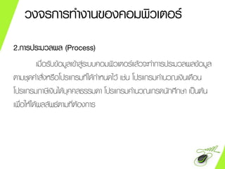 2.การประมวลผล (Process)
เมื่อรับข้อมูลเข้าสู่ระบบคอมพิว๶ตอร์แล้วจะทาการประมวลผลข้อมูล
ตามชุดคาสั่งหรือโปรแกรมที่ได้กาหนดไว้ เช่น โปรแกรมคานวณเงินเดือน
โปรแกรมภาษีเงินได้บุคคลธรรมดา โปรแกรมคานวณเกรดนักศึกษา เป็นต้น
เพื่อให้ได้ผลลัพธ์ตามที่ต้องการ
วงจรการทางานของคอมพิวเตอร์
 