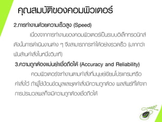 คุณสมบัติของคอมพิวเตอร์
2.การทางานด้วยความเร็วสูง (Speed)
เนื่องจากการทางานของคอมพิวเตอร์เป็นระบบอิเล็กทรอนิกส์
ดังนั้นการดาเนินงานต่าง ๆ จึงสามารถกระทาได้อย่างรวดเร็ว (มากกว่า
พันล้านคาสั่งในหนึ่งวินาที)
3.ความถูกต้องแม่นยาเชื่อถือได้ (Accuracy and Reliability)
คอมพิวเตอร์จะทางานตามคาสั่งที่มนุษย์เขียนโปรแกรมหรือ
คาสั่งไว้ ถ้าผู้ใช้ป้อนข้อมูลและชุดคาสั่งมีความถูกต้อง ผลลัพธ์ที่ได้จาก
การประมวลผลก็จะมีความถูกต้องเชื่อถือได้
 