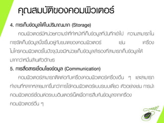 คุณสมบัติของคอมพิวเตอร์
4. การเก็บข้อมูลได้ในปริมาณมาก (Storage)
คอมพิวเตอร์มีหน่วยความจาที่ทาหน้าที่เก็บข้อมูลที่บันทึกเข้าไป ความสามารถใน
การจัดเก็บข้อมูลนี้จะขึ้นอยู่กับขนาดของคอมพิวเตอร์ เช่น เครื่อง
ไมโครคอมพิวเตอร์ในปัจจุบันจะมีหน่วยเก็บข้อมูลสารองที่สามารถเก็บข้อมูลได้
มากกว่าหมื่นล้านตัวอักษร
5. การสื่อสารเชื่อมโยงข้อมูล (Communication)
คอมพิวเตอร์สามารถติดต่อกับเครื่องคอมพิวเตอร์เครื่องอื่น ๆ และสามารถ
ทางานที่หลากหลายมากขึ้นกว่าการใช้คอมพิวเตอร์แบบระบบเดี่ยว ตัวอย่างเช่น การนา
คอมพิวเตอร์เชื่อมต่อระบบอินเตอร์เน็ตเพื่อการสืบค้นข้อมูลจากเครื่อง
คอมพิวเตอร์อื่น ๆ
 