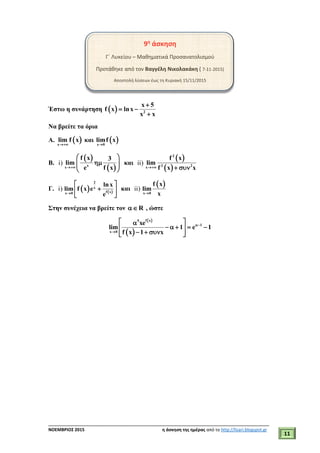 ___________________________________________________________________________
ΝΟΕΜΒΡΙΟΣ 2015 η άσκηση της ημέρας από το http://lisari.blogspot.gr
11
9η
άσκηση
Γ΄ Λυκείου – Μαθηματικά Προσανατολισμού
Προτάθηκε από τον Βαγγέλη Νικολακάκη ( 7-11-2015)
Αποστολή λύσεων έως τη Κυριακή 15/11/2015
Έστω η συνάρτηση   2
x 5
f x lnx
x x

 

Να βρείτε τα όρια
Α.  x
lim f x

και  x 0
limf x

Β. i)
 
 xx
f x 3
lim
e f x
 
  
 
και ii)
 
 
2
2 2x
f x
lim
f x x  
Γ. i)    
2
x
f xx 0
lnx
lim f x e
e
 
 
 
και ii)
 
x 0
f x
lim
x
Στην συνέχεια να βρείτε τον R , ώστε
 
 
f x5
1
x 0
xe
lim 1 e 1
f x 1 x


 
     
    
 
