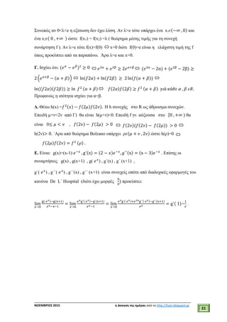 ___________________________________________________________________________
ΝΟΕΜΒΡΙΟΣ 2015 η άσκηση της ημέρας από το http://lisari.blogspot.gr
21
Συνεπώς αν 0<λ<e η εξίσωση δεν έχει λύση. Αν λ>e τότε υπάρχει ένα x1є(−∞ , 0) και
ένα x2є( 0 , +∞ ) ώστε f(x1) = f(x2) =λ ( θεώρημα μέσης τιμής για τη συνεχή
συνάρτηση f ). Aν λ=e τότε f(x)=f(0)  x=0 διότι f(0)=e είναι η ελάχιστη τιμή της f
όπως προκύπτει από τα παραπάνω. Άρα λ=e και x=0.
Γ. Ισχύει ότι: (𝑒 𝛼
− 𝑒 𝛽
)2
≥ 0  𝑒2𝛼
+ 𝑒2β
≥ 2𝑒α+β  (𝑒2𝛼
− 2α) + (𝑒2β
− 2β) ≥
2 (𝑒α+β
− (𝛼 + 𝛽))  ln(𝑓2𝛼) + ln(𝑓2𝛽) ≥ 2 ln(𝑓(𝛼 + 𝛽)) 
ln((𝑓2𝛼)(𝑓2𝛽)) ≥ ln 𝑓2 (𝛼 + 𝛽)  𝑓(2𝑎)𝑓(2𝛽) ≥ 𝑓2 (𝛼 + 𝛽) 𝛾𝜄ά 𝜅ά𝜃𝜀 𝛼 , 𝛽 𝜖𝑅.
Προφανώς η ισότητα ισχύει για α=β.
Δ. Θέτω h(x) =𝑓2(𝑥) − 𝑓(2𝜇)𝑓(2𝜈). Η h συνεχής στο R ως άθροισμα συνεχών.
Επειδή μ+ν<2ν από Γ) θα είναι h(μ+ν)<0. Επειδή f γν. αύξουσα στο [0 , +∞ ) θα
είναι 0≤ 𝜇 < 𝜈 , 𝑓(2𝜈) − 𝑓(2𝜇) > 0  𝑓(2𝜈)(𝑓(2𝜈) − 𝑓(2𝜇)) > 0 
h(2ν)> 0. ΄Αρα από θεώρημα Bolzano υπάρχει ρ𝜖(𝜇 + 𝜈 , 2𝜈) ώστε h(ρ)=0 
𝑓(2𝜇)𝑓(2𝜈) = 𝑓2 (𝜌) .
Ε. Είναι: g(x)=(x-1) 𝑒−𝑥
, g΄(x) = (2 − 𝑥)𝑒−𝑥
, 𝑔΄΄(x) = (x − 3)𝑒−𝑥
. Επίσης οι
συναρτήσεις g(x) , g(x+1) , g( 𝑒 𝑥
) , g΄(x) , g΄ (x+1) ,
g΄( 𝑒 𝑥
) , g΄΄( 𝑒 𝑥
) , g΄΄(x) , g΄΄ (x+1) είναι συνεχείς οπότε από διαδοχικές εφαρμογές του
κανόνα De L΄ Hospital (διότι έχω μορφές
0
0
) προκύπτει:
lim
𝑥→0
g( 𝑒 𝑥)−g(x+1)
𝑒 𝑥−x−1
= lim
𝑥→0
𝑒 𝑥g΄( 𝑒 𝑥)−g΄(x+1)
𝑒 𝑥−1
= lim
𝑥→0
𝑒 𝑥g΄( 𝑒 𝑥)+𝑒2xg΄΄( 𝑒 𝑥)−g΄΄(x+1)
𝑒 𝑥
= g΄( 1)=
1
𝑒
.
 