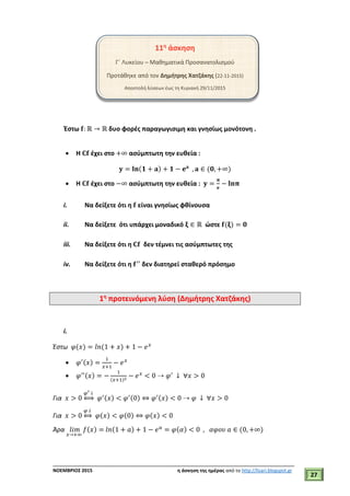 ___________________________________________________________________________
ΝΟΕΜΒΡΙΟΣ 2015 η άσκηση της ημέρας από το http://lisari.blogspot.gr
27
11η
άσκηση
Γ΄ Λυκείου – Μαθηματικά Προσανατολισμού
Προτάθηκε από τον Δημήτρης Χατζάκης (22-11-2015)
Αποστολή λύσεων έως τη Κυριακή 29/11/2015
Έστω 𝐟: ℝ → ℝ δυο φορές παραγωγισιμη και γνησίως μονότονη .
 H 𝐂𝐟 έχει στο +∞ ασύμπτωτη την ευθεία :
𝐲 = 𝐥𝐧(𝟏 + 𝐚) + 𝟏 − 𝐞 𝐚
, 𝐚 ∈ (𝟎, +∞)
 H 𝐂𝐟 έχει στο −∞ ασύμπτωτη την ευθεία : 𝐲 =
𝛑
𝐞
− 𝐥𝐧𝛑
i. Να δείξετε ότι η 𝐟 είναι γνησίως φθίνουσα
ii. Να δείξετε ότι υπάρχει μοναδικό 𝛏 ∈ ℝ ώστε 𝐟(𝛏) = 𝟎
iii. Να δείξετε ότι η 𝐂𝐟 δεν τέμνει τις ασύμπτωτες της
iv. Να δείξετε ότι η 𝐟′′
δεν διατηρεί σταθερό πρόσημο
1η
προτεινόμενη λύση (Δημήτρης Χατζάκης)
i.
Έστω 𝜑(𝑥) = 𝑙𝑛(1 + 𝑥) + 1 − 𝑒 𝑥
 𝜑′(𝑥) =
1
𝑥+1
− 𝑒 𝑥
 𝜑′′(𝑥) = −
1
(𝑥+1)2
− 𝑒 𝑥
< 0 ⇢ 𝜑′
↓ ∀𝑥 > 0
Για 𝑥 > 0
𝜑′ ↓
⇔ 𝜑′(𝑥) < 𝜑′(0) ⇔ 𝜑′(𝑥) < 0 ⇢ 𝜑 ↓ ∀𝑥 > 0
Για 𝑥 > 0
𝜑 ↓
⇔ 𝜑(𝑥) < 𝜑(0) ⇔ 𝜑(𝑥) < 0
Άρα 𝑙𝑖𝑚
𝑥→+∞
𝑓(𝑥) = 𝑙𝑛(1 + 𝑎) + 1 − 𝑒 𝑎
= 𝜑(𝛼) < 0 , 𝛼𝜑𝜊𝜐 𝑎 ∈ (0, +∞)
 