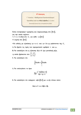 ___________________________________________________________________________
ΝΟΕΜΒΡΙΟΣ 2015 η άσκηση της ημέρας από το http://lisari.blogspot.gr
2
8η
άσκηση
Γ΄ Λυκείου – Μαθηματικά Προσανατολισμού
Προτάθηκε από τον Ηλία Ζωβοΐλη (1-11-2015)
Αποστολή λύσεων έως τη Κυριακή 8/11/2015
Έστω συνάρτηση f ορισμένη και παραγωγίσιμη στο  0,1 ,
για την οποία ισχύουν:
• 2
x x 1 f(x) 2x 1,     για κάθε x 0,1
•f κυρτή στο  0,1
• Οι ευθείες με εξισώσεις: ψ x λ  και ψ 3x μ  , εφάπτονται της fC
Α. Να βρείτε τις τιμές των πραγματικών αριθμών λ και μ .
Β. Να αποδείξετε ότι η εξίσωση f(x) 0 έχει μοναδική ρίζα,
η οποία βρίσκεται στο
1 2
, .
2 3
 
 
 
Γ. Να αποδείξετε ότι
1 1
10
2
f(x)dx f(x)dx 
Δ. Να υπολογίσετε το όριο
 2
x 0
x ln f(x) 1
lim
f(1 x) 1

 
 
Ε. Να αποδείξετε ότι υπάρχουν  α,β 0,1 , με α β , τέτοια ώστε:
2
f(α) α α f(β) 2β    .
 