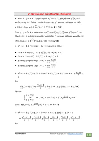 ___________________________________________________________________________
ΝΟΕΜΒΡΙΟΣ 2015 η άσκηση της ημέρας από το http://lisari.blogspot.gr
5
2η
προτεινόμενη λύση (Δημήτρης Χατζάκης)
A. Έστω 𝜀 ∶ 𝑦 = 𝑥 + 𝜆 η εφαπτόμενη 𝐶𝑓 στο 𝛢(𝑥1, 𝑓(𝑥1)) άρα 𝑓′(𝑥1) = 1
και (𝑥1) = 𝑥1 + 𝜆 . Επίσης , επειδή 𝑓 κυρτή τότε 𝑓′
γνησιως αύξουσα για κάθε
𝑥 ∈ [0,1] . Είναι 𝑥1 ≥ 0
𝑓′↑
⇔ 𝑓′( 𝑥1) ≥ 𝑓′(0) ⟺ 𝟏 ≥ 𝒇′(𝟎)
Έστω 𝜂 ∶ 𝑦 = 3𝑥 + 𝜇 η εφαπτόμενη 𝐶𝑓 στο 𝛣(𝑥2, 𝑓(𝑥2)) άρα 𝑓′(𝑥2) = 3 και
𝑓(𝑥2) = 3𝑥2 + 𝜇 . Επίσης , επειδή 𝑓 κυρτή τότε 𝑓′
γνησιως αύξουσα για κάθε 𝑥 ∈
[0,1] . Είναι 𝑥2 ≤ 1
𝑓′↑
⇔ 𝑓′( 𝑥2) ≤ 𝑓′(1) ⟺ 𝟑 ≤ 𝒇′(𝟏)
 𝑥2
+ 𝑥 − 1 ≤ 𝑓(𝑥) ≤ 2𝑥 − 1 , (1) για κάθε 𝑥 ∈ [0,1]
 Για 𝑥 = 0 στην (1) ∶ −1 ≤ 𝑓(0) ≤ −1 ⇢ 𝑓(0) = −1
 Για 𝑥 = 1 στην (1) ∶ 1 ≤ 𝑓(1) ≤ 1 ⇢ 𝑓(1) = 1
 𝑓 παραγωγιση στο 0 άρα 𝑓′(0) = 𝑙𝑖𝑚
𝑥→0+
𝑓(𝑥)+1
𝑥
 𝑓 παραγωγιση στο 1 άρα 𝑓′(1) = 𝑙𝑖𝑚
𝑥→1−
𝑓(𝑥)−1
𝑥−1
 𝑥2
+ 𝑥 − 1 ≤ 𝑓(𝑥) ≤ 2𝑥 − 1 ⟺ 𝑥2
+ 𝑥 ≤ 𝑓(𝑥) + 1 ≤ 2𝑥 ⇔ 𝑥 + 1 ≤
𝑓(𝑥)+1
𝑥
≤
2
Άρα ,
𝑙𝑖𝑚
𝑥→0+
(𝑥 + 1) ≤ 𝑙𝑖𝑚
𝑥→0+
𝑓(𝑥) + 1
𝑥
≤ 𝑙𝑖𝑚
𝑥→0+
2 ⟺ 1 ≤ 𝑓′(0) ≤ 2 ⇢ 𝟏 ≤ 𝒇′(𝟎)
Έχουμε :
{
1 ≥ 𝑓′(0)
𝜅𝛼𝜄
1 ≤ 𝑓′(0)
⟺ 𝑓′(0) = 1 ⇔ 𝑓′(0) = 𝑓′( 𝑥1)
𝑓′1−1
⇔ 𝑥1 = 0
Είναι : 𝑓(𝑥1) = 𝑥1 + 𝜆
𝑥1=0
⇔ 𝑓(0) = 0 + 𝜆 ⟺ 𝝀 = −𝟏
 𝑥2
+ 𝑥 − 1 ≤ 𝑓(𝑥) ≤ 2𝑥 − 1 ⟺ 𝑥2
+ 𝑥 − 2 ≤ 𝑓(𝑥) − 1 ≤ 2𝑥 − 2
⇔
𝑥2
+ 𝑥 − 2
𝑥 − 1
≥
𝑓(𝑥) + 1
𝑥 − 1
≥
2𝑥 − 2
𝑥 − 1
⇔
2𝑥 − 2
𝑥 − 1
≤
𝑓(𝑥) + 1
𝑥 − 1
≤
𝑥2
+ 𝑥 − 2
𝑥 − 1
Άρα ,
 
