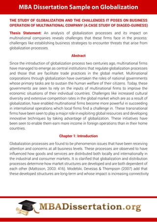 MBA Dissertation Sample on Globalization
THE STUDY OF GLOBALIZATION AND THE CHALLENGES IT POSES ON BUSINESS
OPERATION OF MULTINATIONAL COMPANY (A CASE STUDY OF DIAGEO-GUINESS)
Thesis Statement: An analysis of globalization processes and its impact on
multinational companies reveals challenges that these ﬁrms face in the process:
challenges like establishing business strategies to encounter threats that arise from
globalization processes.
Abstract
Since the introduction of globalization process two centuries ago, multinational ﬁrms
have managed to emerge as central institutions that regulate globalization processes
and those that are facilitate trade practices in the global market. Multinational
corporations through globalization have overtaken the roles of national governments
whose primary tasks are to sustain the human welfare of their citizens. Today, these
governments are seen to rely on the inputs of multinational ﬁrms to improve the
economic situations of their individual countries. Challenges like increased cultural
diversity and extensive competition rates in the global market which are as a result of
globalization, have enabled multinational ﬁrms become more powerful in succeeding
in international operations which local ﬁrms ﬁnd a challenge in. These transnational
ﬁrms have been seen to play a major role in exploiting global resources and developing
innovative techniques by taking advantage of globalization. These initiatives have
been seen to enable them earn more income in foreign operations than in their home
countries.
Chapter 1: Introduction
Globalization processes are found to be phenomenon issues that have been receiving
attention and concerns at all business levels. These processes are observed to have
influenced how goods and services are distributed both locally and internationally in
the industrial and consumer markets. It is clariﬁed that globalization and distribution
processes determine how market structures are developed and are both dependent of
each other (Mattsson, 2003: 416). Modelski, Devezas & Thompson (2007) add that
these developed structures are long-term and whose impact is increasing connectivity
 