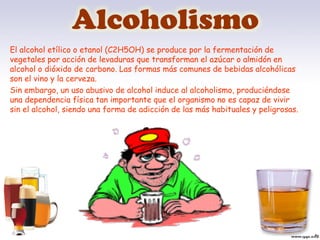 Alcoholismo
El alcohol etílico o etanol (C2H5OH) se produce por la fermentación de
vegetales por acción de levaduras que transforman el azúcar o almidón en
alcohol o dióxido de carbono. Las formas más comunes de bebidas alcohólicas
son el vino y la cerveza.
Sin embargo, un uso abusivo de alcohol induce al alcoholismo, produciéndose
una dependencia física tan importante que el organismo no es capaz de vivir
sin el alcohol, siendo una forma de adicción de las más habituales y peligrosas.
 