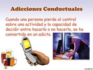 Adicciones Conductuales
Cuando una persona pierde el control
sobre una actividad y la capacidad de
decidir entre hacerlo o no hacerlo, se ha
convertido en un adicto.
 