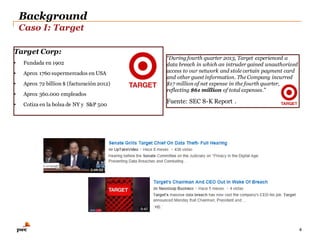 Background
Caso I: Target
4
“During fourth quarter 2013, Target experienced a
data breach in which an intruder gained unauthorized
access to our network and stole certain payment card
and other guest information. The Company incurred
$17 million of net expense in the fourth quarter,
reflecting $61 million of total expenses.”
Fuente: SEC 8-K Report .
Target Corp:
• Fundada en 1902
• Aprox 1760 supermercados en USA
• Aprox 72 billion $ (facturación 2012)
• Aprox 360.000 empleados
• Cotiza en la bolsa de NY y S&P 500
 