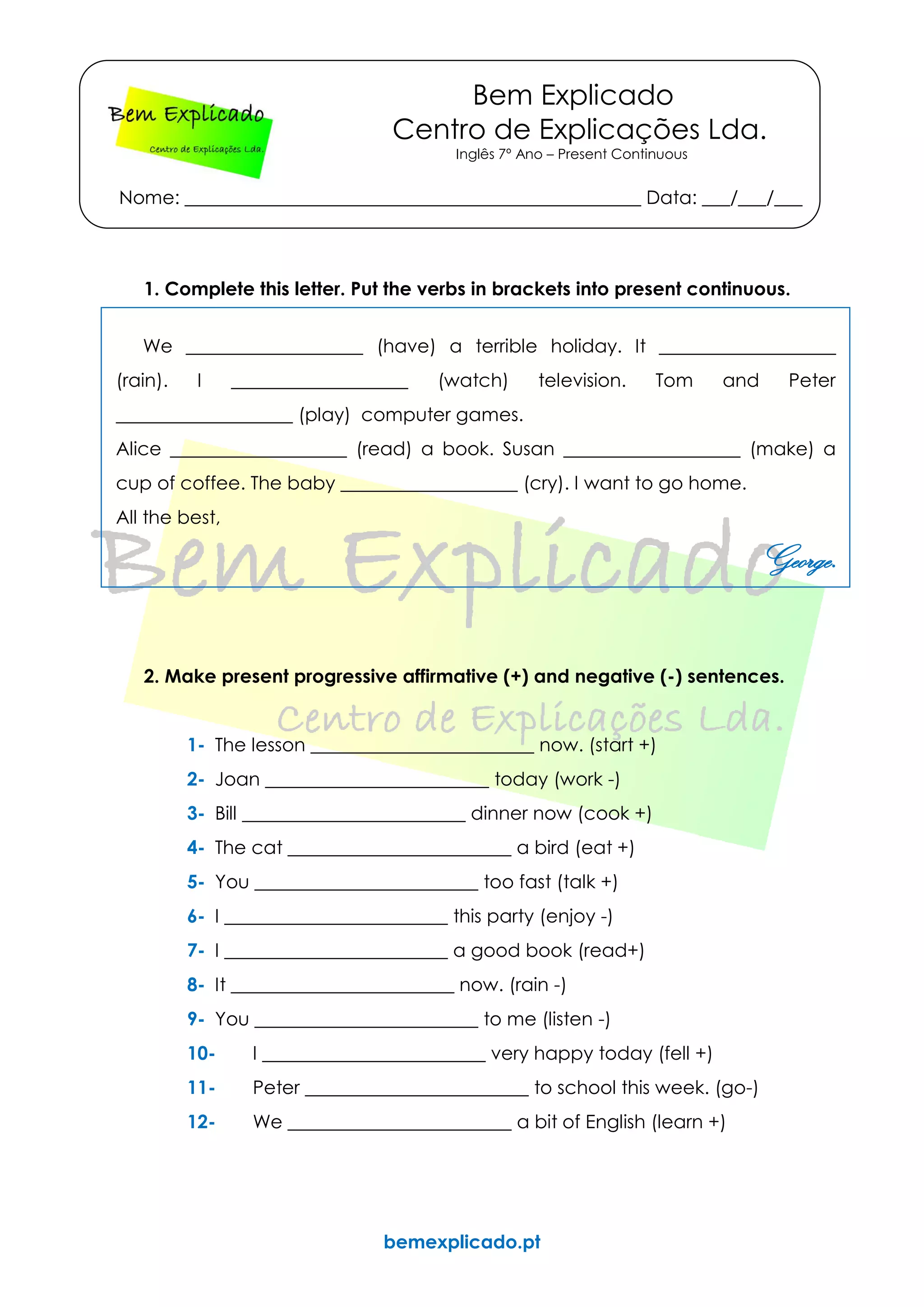 bemexplicado.pt
Bem Explicado
Centro de Explicações Lda.
Inglês 7º Ano – Present Continuous
Nome: _________________________________________________ Data: ___/___/___
1. Complete this letter. Put the verbs in brackets into present continuous.
We ___________________ (have) a terrible holiday. It ___________________
(rain). I ___________________ (watch) television. Tom and Peter
___________________ (play) computer games.
Alice ___________________ (read) a book. Susan ___________________ (make) a
cup of coffee. The baby ___________________ (cry). I want to go home.
All the best,
George.
2. Make present progressive affirmative (+) and negative (-) sentences.
1- The lesson ________________________ now. (start +)
2- Joan ________________________ today (work -)
3- Bill ________________________ dinner now (cook +)
4- The cat ________________________ a bird (eat +)
5- You ________________________ too fast (talk +)
6- I ________________________ this party (enjoy -)
7- I ________________________ a good book (read+)
8- It ________________________ now. (rain -)
9- You ________________________ to me (listen -)
10- I ________________________ very happy today (fell +)
11- Peter ________________________ to school this week. (go-)
12- We ________________________ a bit of English (learn +)