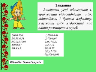 Завдання
Виконати усні обчислення і,
врахувавши відповідність між
відповідями і буквою алфавіту,
з’ясувати ім’я художниці чиє
панно розміщено в музеї:
Відповідь: Ганна Самутін
1)400:100 1)2200∙0,01
2)6,58:6,58 2)100∙0,01
3)0,018∙1000 3)0,17:0,01
4)180∙0,1 4)2,4∙10
5)4,9:4,9 5)230:10
6)0,12∙100
7)1800∙0,001
 