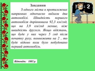 Завдання
З одного міста в протилежних
напрямках одночасно виїхали два
автомобілі. Швидкість першого
автомобіля дорівнювала 92,3 км/год,
що на 3,9 км/год менше, ніж
швидкість другого. Якщо відстань,
що буде у них через 5 год після
початку руху, помножити на 2 , то
буде відомо коли було побудовано
перший автомобіль.
Відповідь: 1885 р.
 