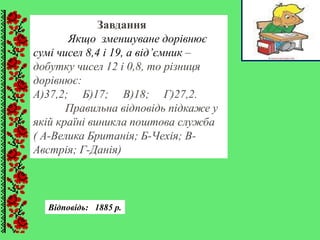 Завдання
Якщо зменшуване дорівнює
сумі чисел 8,4 і 19, а від’ємник –
добутку чисел 12 і 0,8, то різниця
дорівнює:
А)37,2; Б)17; В)18; Г)27,2.
Правильна відповідь підкаже у
якій країні виникла поштова служба
( А-Велика Британія; Б-Чехія; В-
Австрія; Г-Данія)
Відповідь: 1885 р.
 