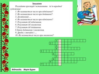 Завдання
Розгадати кросворд і встановити ім’я народної
художниці:
1. Як називається число при відніманні?
2. Як називається число при додаванні?
3. Десятковий …
4. Як називається число при відніманні?
5. Результат дії віднімання.
6. Результат дії множення.
7. Результат дії додавання.
8.Закон додавання і множення.
9. Дроби є звичайні і …
10. Як називається число при множенні?
1
2
3
4
5
6
7
8
9
10
Відповідь: Марія Буряк
 