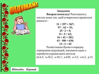 Завдання
Виправ помилку! Розставити у
числах коми так, щоб утворилися правильні
рівності :
31 + 257 = 567;
97 – 62 = 35;
25 ∙ 2 = 5;
31 : 5 = 62;
16 + 42 = 202;
63 ∙ 100 = 630;
13 : 2 = 65
Розмістивши букви в порядку
отримання відповідей, матимете один з
атрибутів українського весілля
(й-6,5; в-20,2; к-56,7; а-630; о-3,5; о-6,2; р-5)
Відповідь: Коровай
 