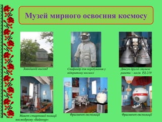 Музей мирного освоєння космосу
Двигун другої ступені
ракети – носія РД-219
Скафандр для перебування у
відкритому космосі
Макет стартової позиції
космодрому «Байкнур»
Фрагмент експозиції Фрагмент експозиції
Зовнішній вигляд
 