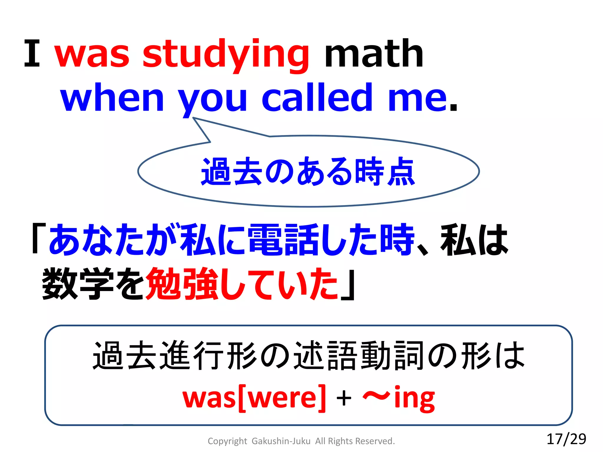 I was studying math
when you called me.
過去進行形の述語動詞の形は
was[were] + ～ing
「あなたが私に電話した時、私は
数学を勉強していた」
過去のある時点
17/29Copyright Gakushin-Juku All Rights Reserved.
 
