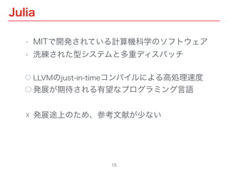 Julia
15
• MITで開発されている計算機科学のソフトウェア
• 洗練された型システムと多重ディスパッチ
⃝ LLVMのjust-in-timeコンパイルによる高処理速度
⃝ 発展が期待される有望なプログラミング言語
☓ 発展途上のため、参考文献が少ない
 