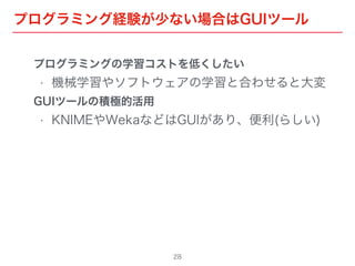 プログラミング経験が少ない場合はGUIツール
28
プログラミングの学習コストを低くしたい
• 機械学習やソフトウェアの学習と合わせると大変
GUIツールの積極的活用
• KNIMEやWekaなどはGUIがあり、便利(らしい)
 