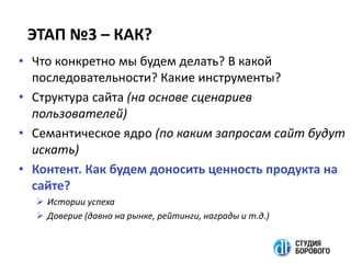 ЭТАП №3 – КАК?
• Что конкретно мы будем делать? В какой
последовательности? Какие инструменты?
• Структура сайта (на основе сценариев
пользователей)
• Семантическое ядро (по каким запросам сайт будут
искать)
• Контент. Как будем доносить ценность продукта на
сайте?
 Истории успеха
 Доверие (давно на рынке, рейтинги, награды и т.д.)
 