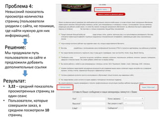 Проблема 4:
Невысокий показатель
просмотра количества
страниц (пользователи
уходили с сайта, не понимая,
где найти нужную для них
информацию).
Решение:
Мы продумали путь
пользователя на сайте и
предложили добавить
дополнительные ссылки
Результат:
• 3,22 – средний показатель
просмотренных страниц за
один сеанс
• Пользователи, которые
совершили заказ, в
среднем посмотрели 10
страниц
 
