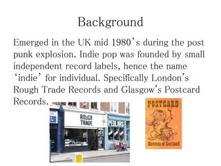 Background
Emerged in the UK mid 1980’s during the post
punk explosion. Indie pop was founded by small
independent record labels, hence the name
‘indie’ for individual. Specifically London's
Rough Trade Records and Glasgow's Postcard
Records.
 