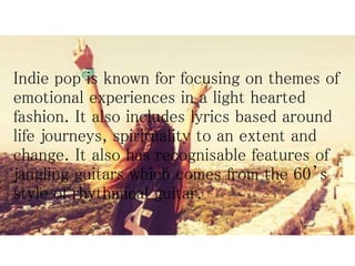 Indie pop is known for focusing on themes of
emotional experiences in a light hearted
fashion. It also includes lyrics based around
life journeys, spirituality to an extent and
change. It also has recognisable features of
jangling guitars which comes from the 60’s
style of rhythmical guitar.
 