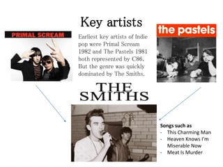 Key artists
Earliest key artists of Indie
pop were Primal Scream
1982 and The Pastels 1981
both represented by C86.
But the genre was quickly
dominated by The Smiths.
Songs such as
- This Charming Man
- Heaven Knows I’m
Miserable Now
- Meat Is Murder
 