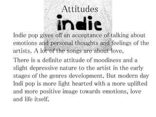 Attitudes
Indie pop gives off an acceptance of talking about
emotions and personal thoughts and feelings of the
artists. A lot of the songs are about love.
There is a definite attitude of moodiness and a
slight depressive nature to the artist in the early
stages of the genres development. But modern day
Indi pop is more light hearted with a more uplifted
and more positive image towards emotions, love
and life itself.
 