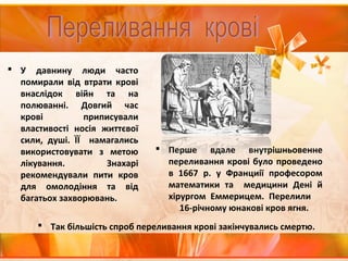  У давнину люди часто
помирали від втрати крові
внаслідок війн та на
полюванні. Довгий час
крові приписували
властивості носія життєвої
сили, душі. ЇЇ намагались
використовувати з метою
лікування. Знахарі
рекомендували пити кров
для омолодіння та від
багатьох захворювань.
 Перше вдале внутрішньовенне
переливання крові було проведено
в 1667 р. у Франциії професором
математики та медицини Дені й
хірургом Еммерицем. Перелили
16-річному юнакові кров ягня.
 Так більшість спроб переливання крові закінчувались смертю.
 