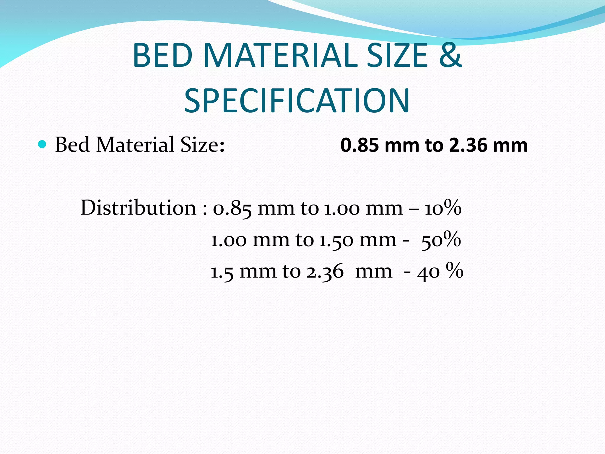 BED MATERIAL SIZE &
SPECIFICATION
 Bed Material Size: 0.85 mm to 2.36 mm
Distribution : 0.85 mm to 1.00 mm – 10%
1.00 mm to 1.50 mm - 50%
1.5 mm to 2.36 mm - 40 %
 