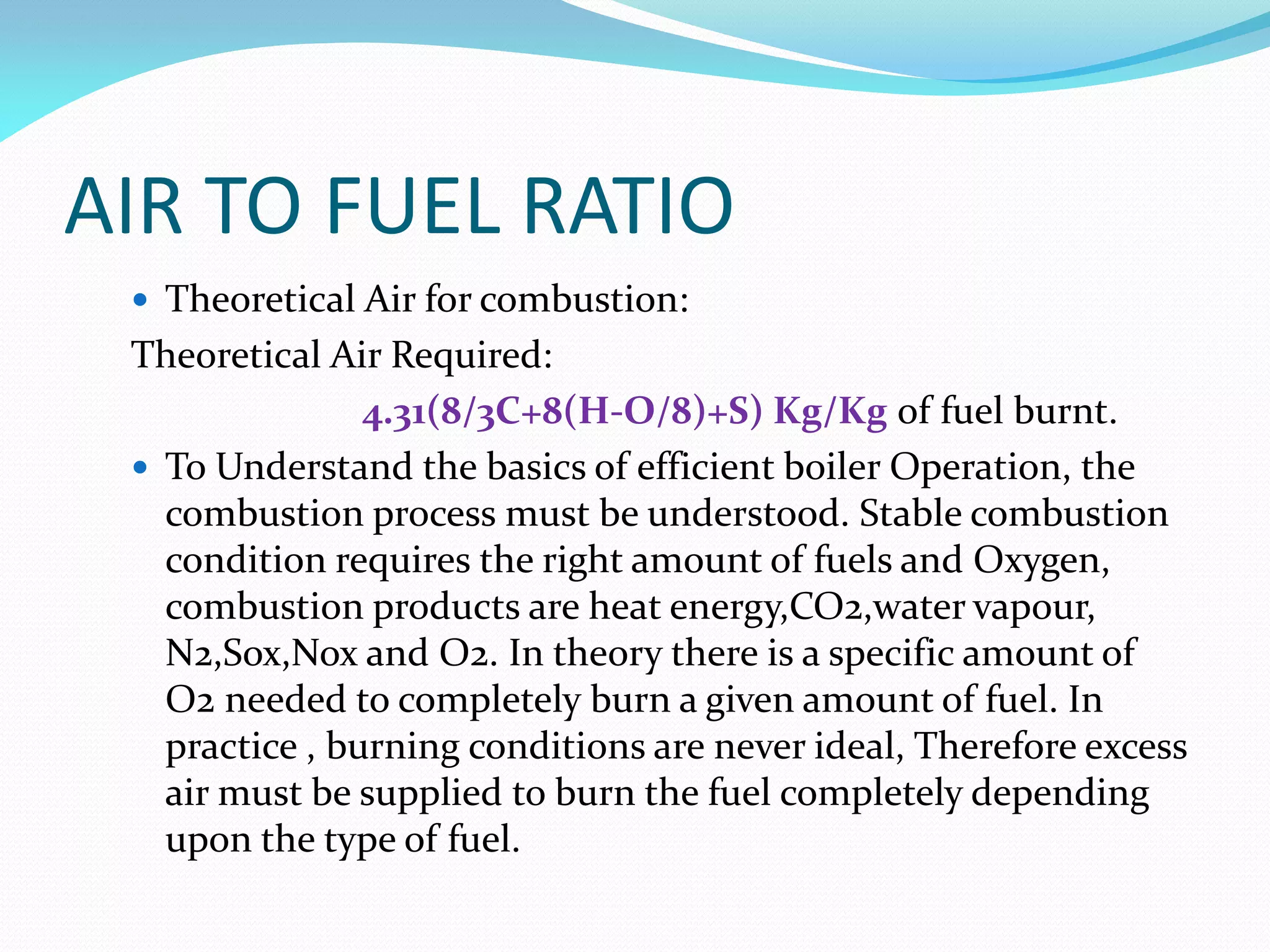 AIR TO FUEL RATIO
 Theoretical Air for combustion:
Theoretical Air Required:
4.31(8/3C+8(H-O/8)+S) Kg/Kg of fuel burnt.
 To Understand the basics of efficient boiler Operation, the
combustion process must be understood. Stable combustion
condition requires the right amount of fuels and Oxygen,
combustion products are heat energy,CO2,water vapour,
N2,Sox,Nox and O2. In theory there is a specific amount of
O2 needed to completely burn a given amount of fuel. In
practice , burning conditions are never ideal, Therefore excess
air must be supplied to burn the fuel completely depending
upon the type of fuel.
 