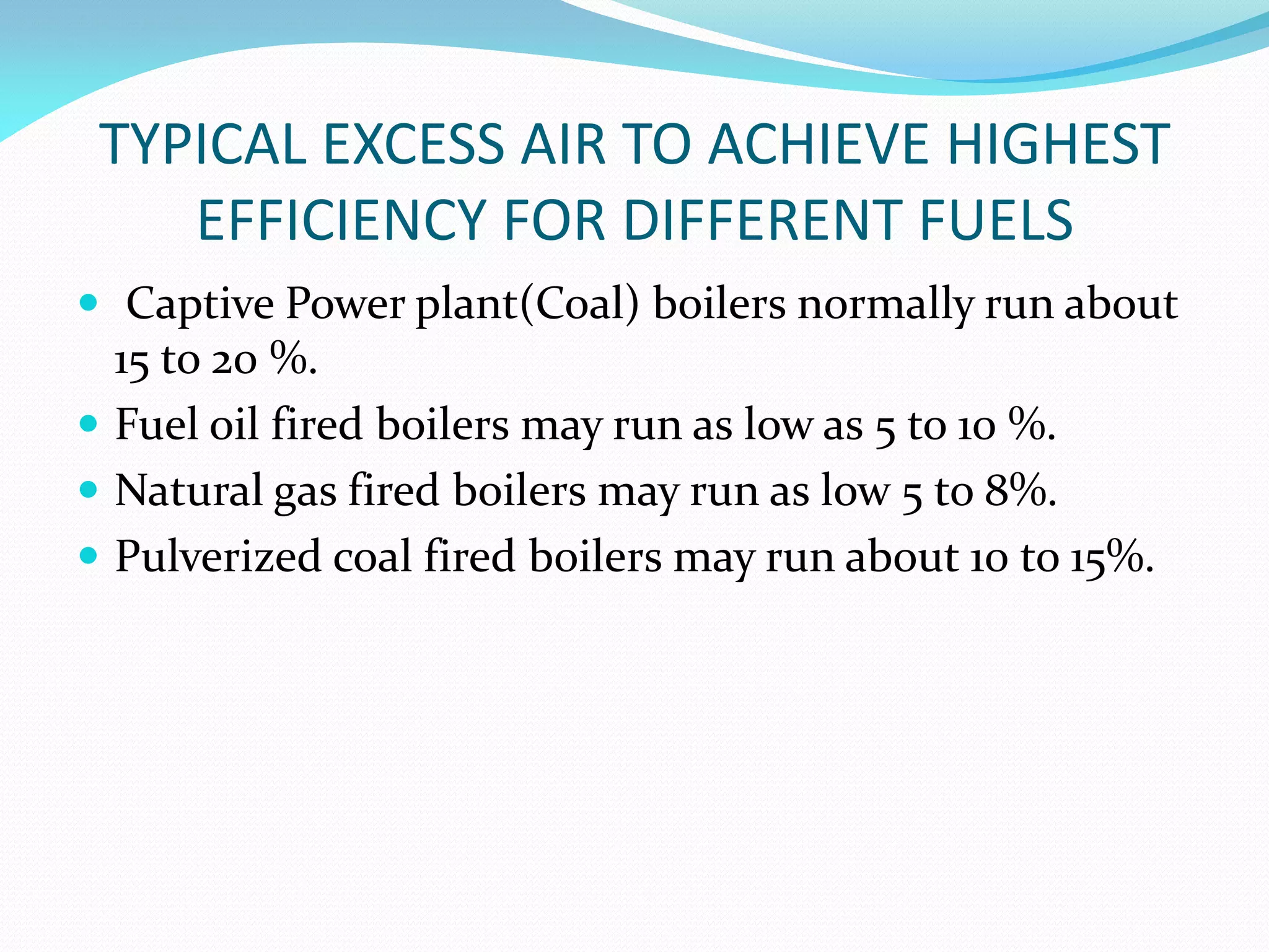 TYPICAL EXCESS AIR TO ACHIEVE HIGHEST
EFFICIENCY FOR DIFFERENT FUELS
 Captive Power plant(Coal) boilers normally run about
15 to 20 %.
 Fuel oil fired boilers may run as low as 5 to 10 %.
 Natural gas fired boilers may run as low 5 to 8%.
 Pulverized coal fired boilers may run about 10 to 15%.
 