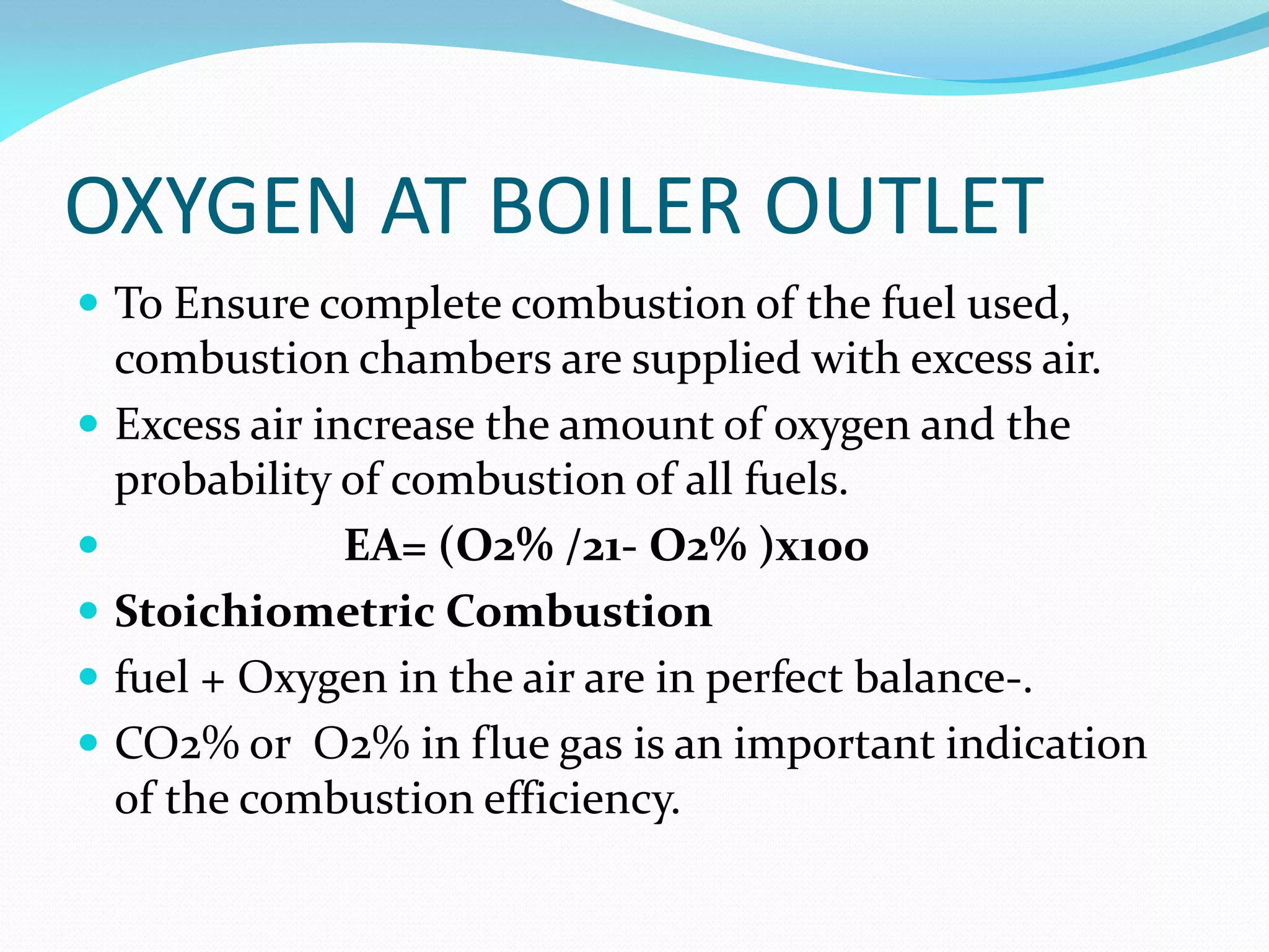 OXYGEN AT BOILER OUTLET
 To Ensure complete combustion of the fuel used,
combustion chambers are supplied with excess air.
 Excess air increase the amount of oxygen and the
probability of combustion of all fuels.
 EA= (O2% /21- O2% )x100
 Stoichiometric Combustion
 fuel + Oxygen in the air are in perfect balance-.
 CO2% or O2% in flue gas is an important indication
of the combustion efficiency.
 