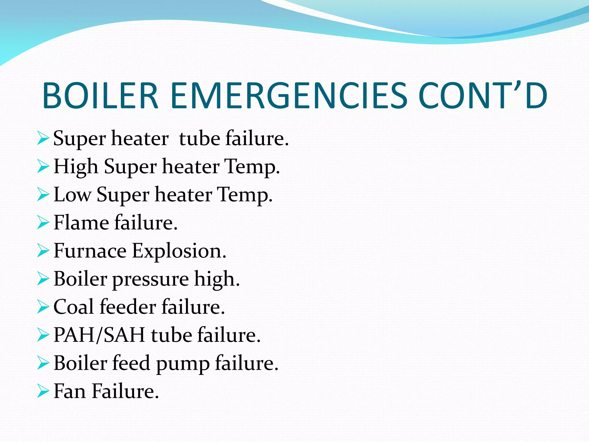 BOILER EMERGENCIES CONT’D
Super heater tube failure.
High Super heater Temp.
Low Super heater Temp.
Flame failure.
Furnace Explosion.
Boiler pressure high.
Coal feeder failure.
PAH/SAH tube failure.
Boiler feed pump failure.
Fan Failure.
 