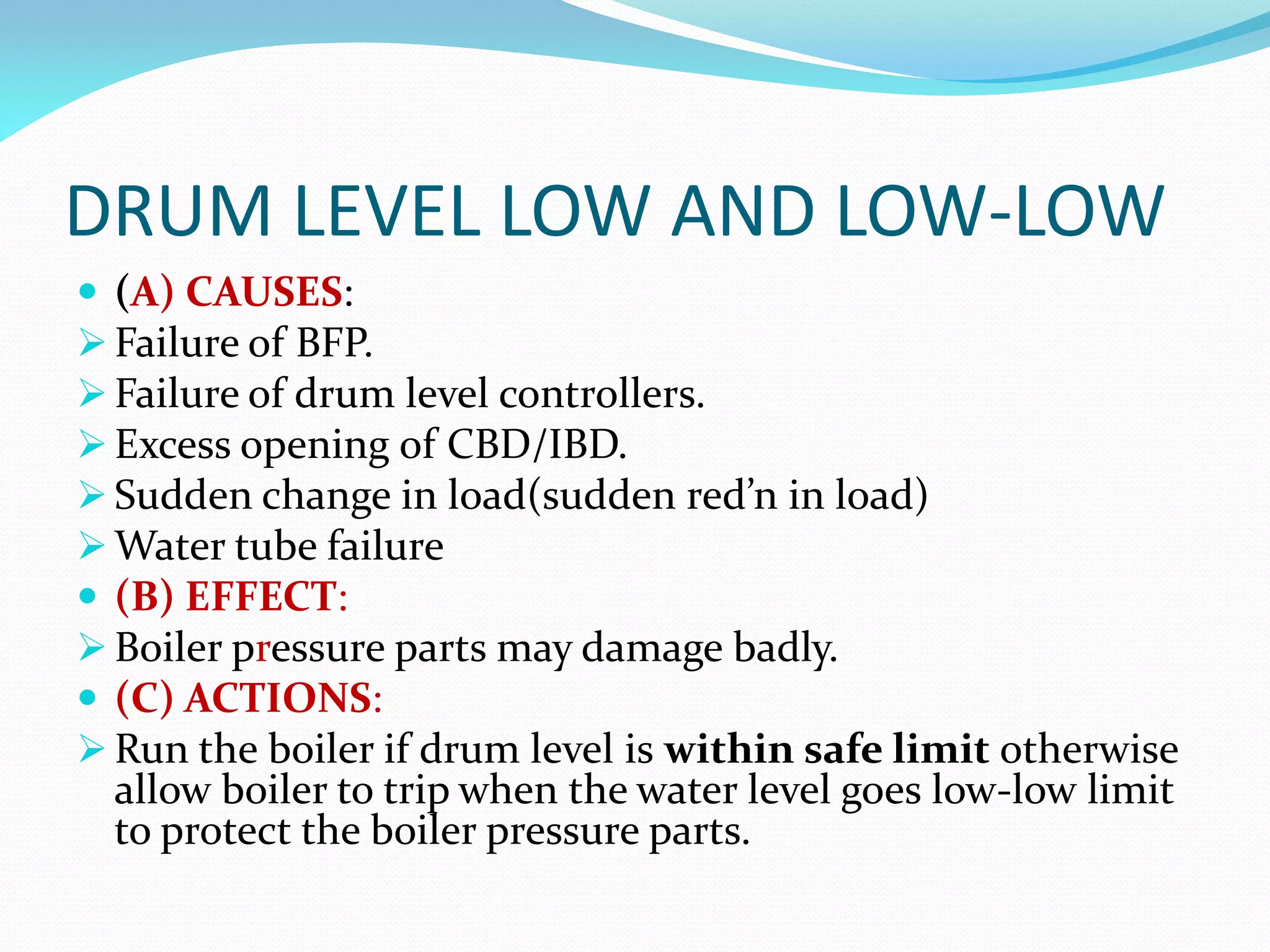 DRUM LEVEL LOW AND LOW-LOW
 (A) CAUSES:
 Failure of BFP.
 Failure of drum level controllers.
 Excess opening of CBD/IBD.
 Sudden change in load(sudden red’n in load)
 Water tube failure
 (B) EFFECT:
 Boiler pressure parts may damage badly.
 (C) ACTIONS:
 Run the boiler if drum level is within safe limit otherwise
allow boiler to trip when the water level goes low-low limit
to protect the boiler pressure parts.
 