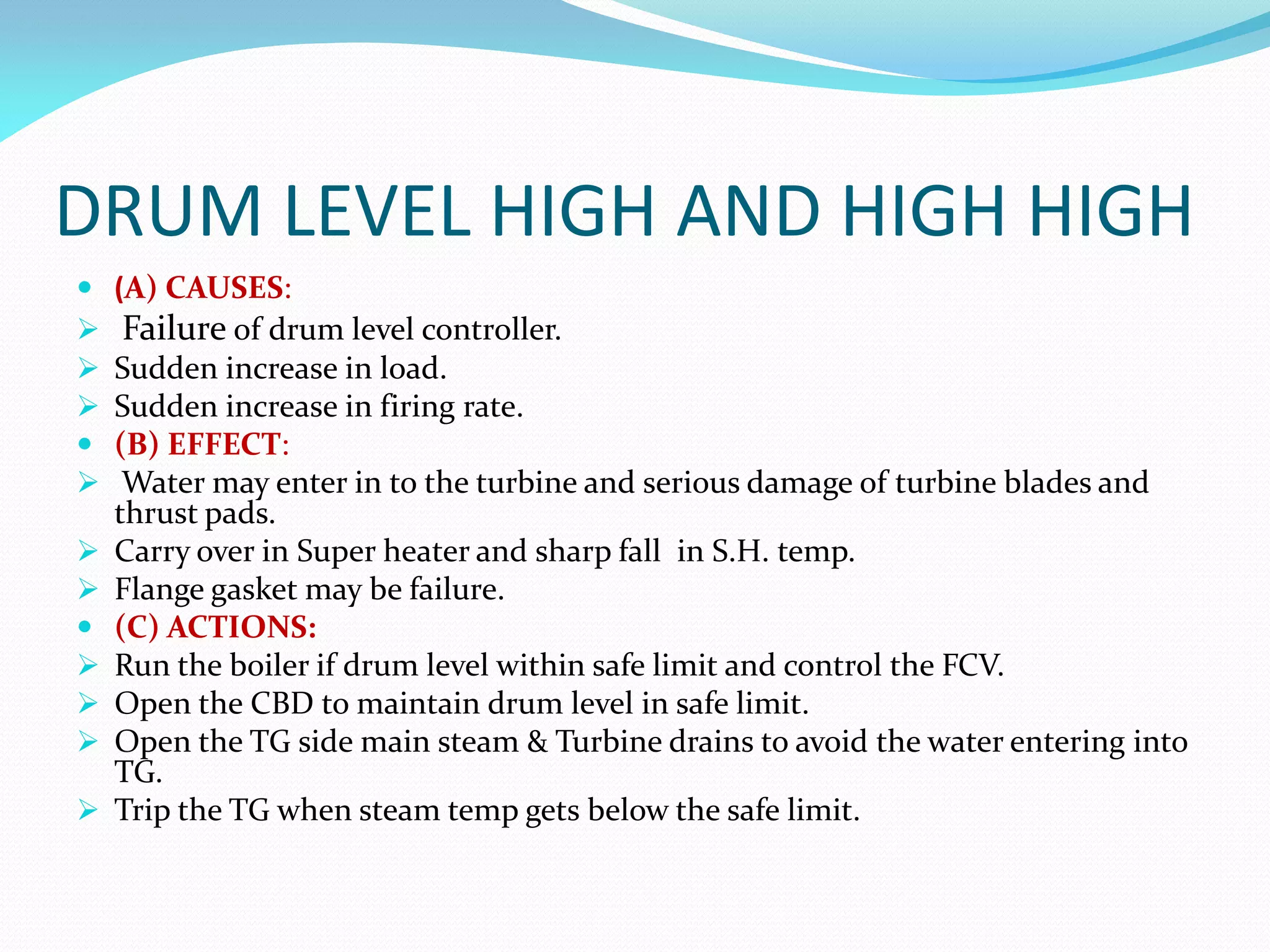 DRUM LEVEL HIGH AND HIGH HIGH
 (A) CAUSES:
 Failure of drum level controller.
 Sudden increase in load.
 Sudden increase in firing rate.
 (B) EFFECT:
 Water may enter in to the turbine and serious damage of turbine blades and
thrust pads.
 Carry over in Super heater and sharp fall in S.H. temp.
 Flange gasket may be failure.
 (C) ACTIONS:
 Run the boiler if drum level within safe limit and control the FCV.
 Open the CBD to maintain drum level in safe limit.
 Open the TG side main steam & Turbine drains to avoid the water entering into
TG.
 Trip the TG when steam temp gets below the safe limit.
 